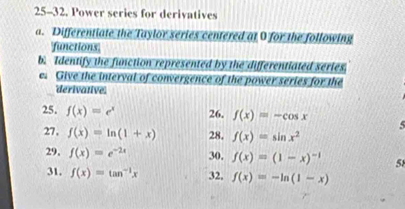 25-32. Power series for derivatives 
a. Differentiate the Taylor series centered at 0 for the following 
functions 
b. Identify the function represented by the differentiated series 
e. Give the interval of convergence of the power series for the 
derivative. 
26. f(x)=-cos x
25. f(x)=e^x 5 
27, f(x)=ln (1+x) 28. f(x)=sin x^2
29, f(x)=e^(-2x) 30. f(x)=(1-x)^-1
58 
31. f(x)=tan^(-1)x 32, f(x)=-ln (1-x)