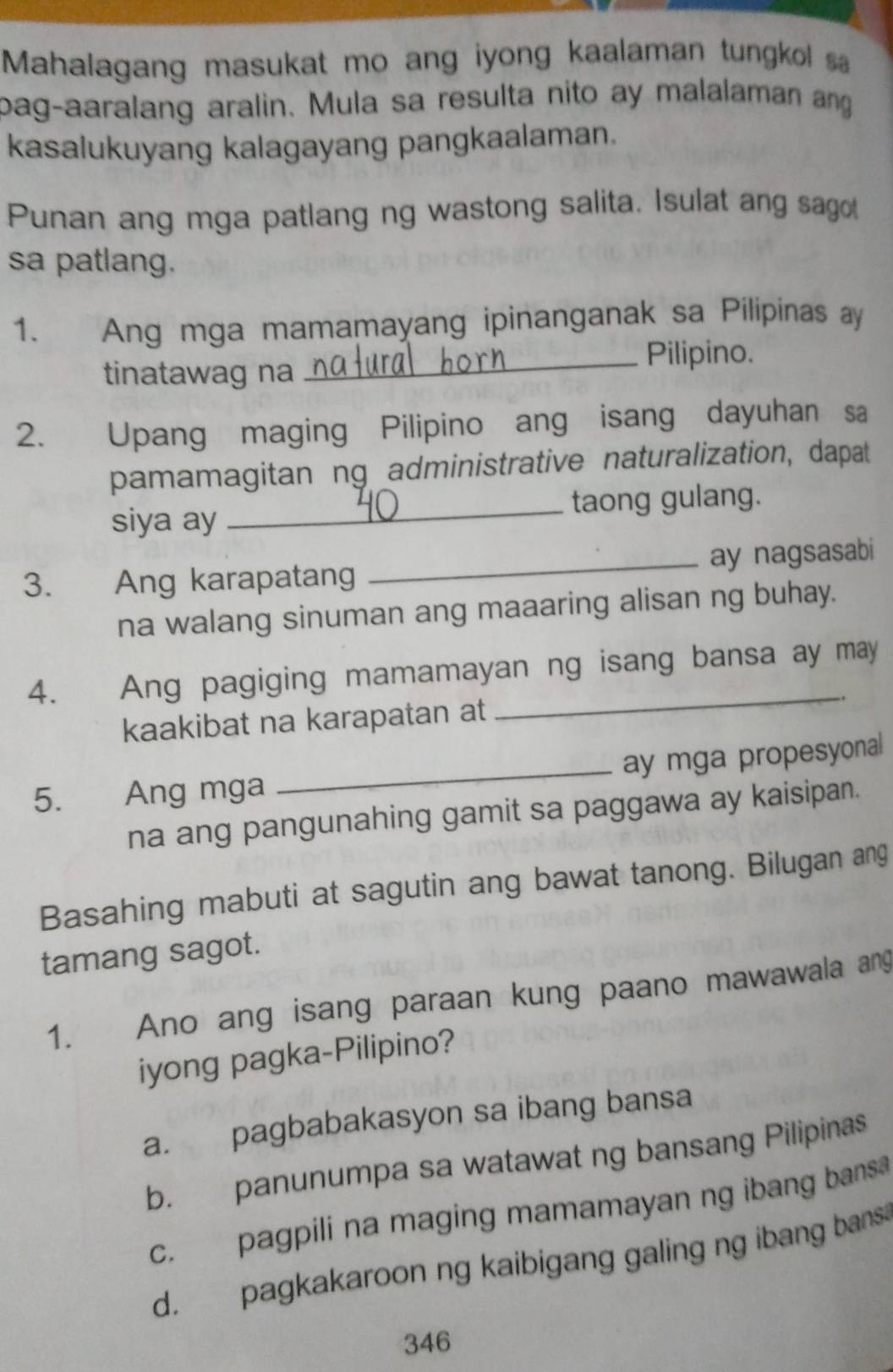 Mahalagang masukat mo ang iyong kaalaman tungkol s
bag-aaralang aralin. Mula sa resulta nito ay malalaman ang
kasalukuyang kalagayang pangkaalaman.
Punan ang mga patlang ng wastong salita. Isulat ang sagot
sa patlang.
1. Ang mga mamamayang ipinanganak sa Pilipinas ay
tinatawag na
_Pilipino.
2. Upang maging Pilipino ang isang dayuhan sa
pamamagitan ng administrative naturalization, dapat
siya ay _taong gulang.
3. Ang karapatang _ay nagsasabi
na walang sinuman ang maaaring alisan ng buhay.
4. Ang pagiging mamamayan ng isang bansa ay may
kaakibat na karapatan at
_
_
ay mga propesyonal
5. Ang mga
na ang pangunahing gamit sa paggawa ay kaisipan.
Basahing mabuti at sagutin ang bawat tanong. Bilugan ang
tamang sagot.
1. Ano ang isang paraan kung paano mawawala ang
iyong pagka-Pilipino?
a. pagbabakasyon sa ibang bansa
b. panunumpa sa watawat ng bansang Pilipinas
c. pagpili na maging mamamayan ng ibang bans
d. pagkakaroon ng kaibigang galing ng ibang bans
346