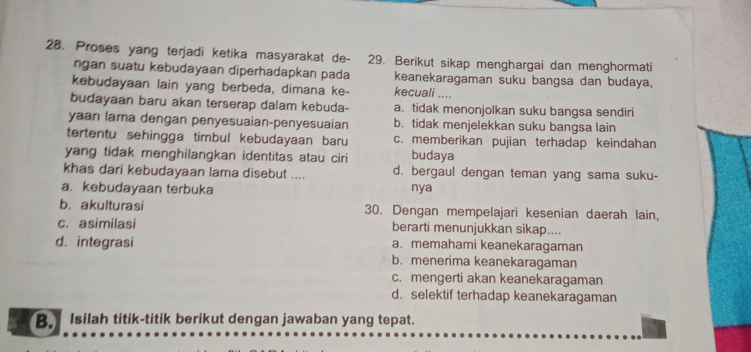 Proses yang terjadi ketika masyarakat de- 29. Berikut sikap menghargai dan menghormati
ngan suatu kebudayaan diperhadapkan pada keanekaragaman suku bangsa dan budaya,
kebudayaan lain yang berbeda, dimana ke-
kecuali ....
budayaan baru akan terserap dalam kebuda- a. tidak menonjolkan suku bangsa sendiri
yaan lama dengan penyesuaian-penyesuaian b. tidak menjelekkan suku bangsa lain
tertentu sehingga timbul kebudayaan baru c. memberikan pujian terhadap keindahan
yang tidak menghilangkan identitas atau ciri
budaya
khas dari kebudayaan lama disebut ....
d. bergaul dengan teman yang sama suku-
a. kebudayaan terbuka nya
b. akulturasi 30. Dengan mempelajari kesenian daerah lain,
c. asimilasi berarti menunjukkan sikap....
d. integrasi
a. memahami keanekaragaman
b. menerima keanekaragaman
c. mengerti akan keanekaragaman
d. selektif terhadap keanekaragaman
B. Isilah titik-titik berikut dengan jawaban yang tepat.