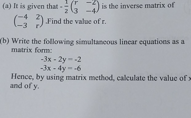 It is given that - 1/2 beginpmatrix r&-2 3&-4endpmatrix is the inverse matrix of
beginpmatrix -4&2 -3&rendpmatrix.Find the value of r. 
(b) Write the following simultaneous linear equations as a 
matrix form:
-3x-2y=-2
-3x-4y=-6
Hence, by using matrix method, calculate the value of x
and of y.