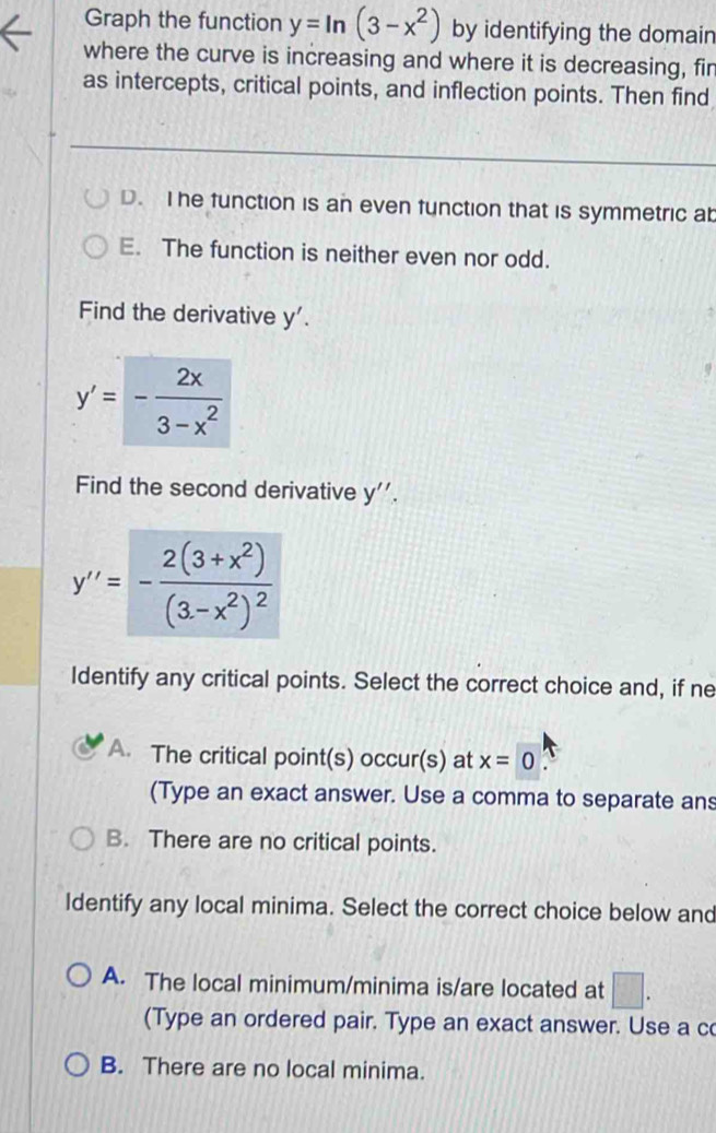 Graph the function y=ln (3-x^2) by identifying the domain
where the curve is increasing and where it is decreasing, fin
as intercepts, critical points, and inflection points. Then find
D. I he function is an even function that is symmetric ab
E. The function is neither even nor odd.
Find the derivative y'.
y'=- 2x/3-x^2 
Find the second derivative y''.
y''=-frac 2(3+x^2)(3-x^2)^2
Identify any critical points. Select the correct choice and, if ne
A. The critical point(s) occur(s) at x=0
(Type an exact answer. Use a comma to separate ans
B. There are no critical points.
Identify any local minima. Select the correct choice below and
A. The local minimum/minima is/are located at □. 
(Type an ordered pair. Type an exact answer. Use a c
B. There are no local minima.