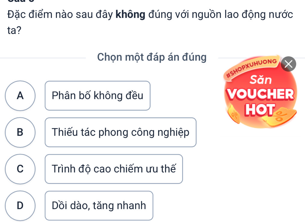 Đặc điểm nào sau đây không đúng với nguồn lao động nước
ta?
Chọn một đáp án đúng
A Phân bố không đều
B Thiếu tác phong công nghiệp
C Trình độ cao chiếm ưu thế
D Dồi dào, tăng nhanh