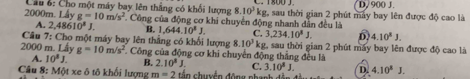 D. 900 J.
Cầu 6: Cho một máy bay lên thẳng có khối lượng 8.10^3kg C. 1800 J. t, sau thời gian 2 phút máy bay lên được độ cao là
2000m. Lấy g=10m/s^2 T. Công của động cơ khí chuyển động nhanh dẫn đều là
A. 2,48610^8J. B. 1,644.10^8J. C. 3,234.10^8J. D 4.10^8J. 
Câu 7: Cho một máy bay lên thẳng có khối lượng 8.10^3kg , sau thời gian 2 phút máy bay lên được độ cao là
2000 m. Lấy g=10m/s^2 * Công của động cơ khi chuyển động thẳng đều là
A. 10^8J.
B. 2.10^8J. C. 3.10^8J. D 4.10^8J. 
Câu 8: Một xe ô tô khối lượng m=2 đần chuyển động nhanh dân đà