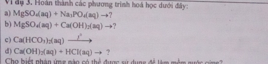 Vi dụ 3. Hoàn thành các phương trình hoá học dưới đây: 
a) MgSO_4(aq)+Na_3PO_4(aq)to ? 
b) MgSO_4(aq)+Ca(OH)_2(aq)to
c) Ca(HCO_3)_2(aq)xrightarrow l^0
d) Ca(OH)_2(aq)+HCI(aq)to ? 
Cho biết phản ứng nào có thể được sử dụng đề làm mềm nước cứng