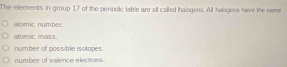 The elements in group 17 of the periodic table are all called halogens. All halogens have the same
atomic number.
atomic mass.
number of possible isotopes.
number of valence electrons.