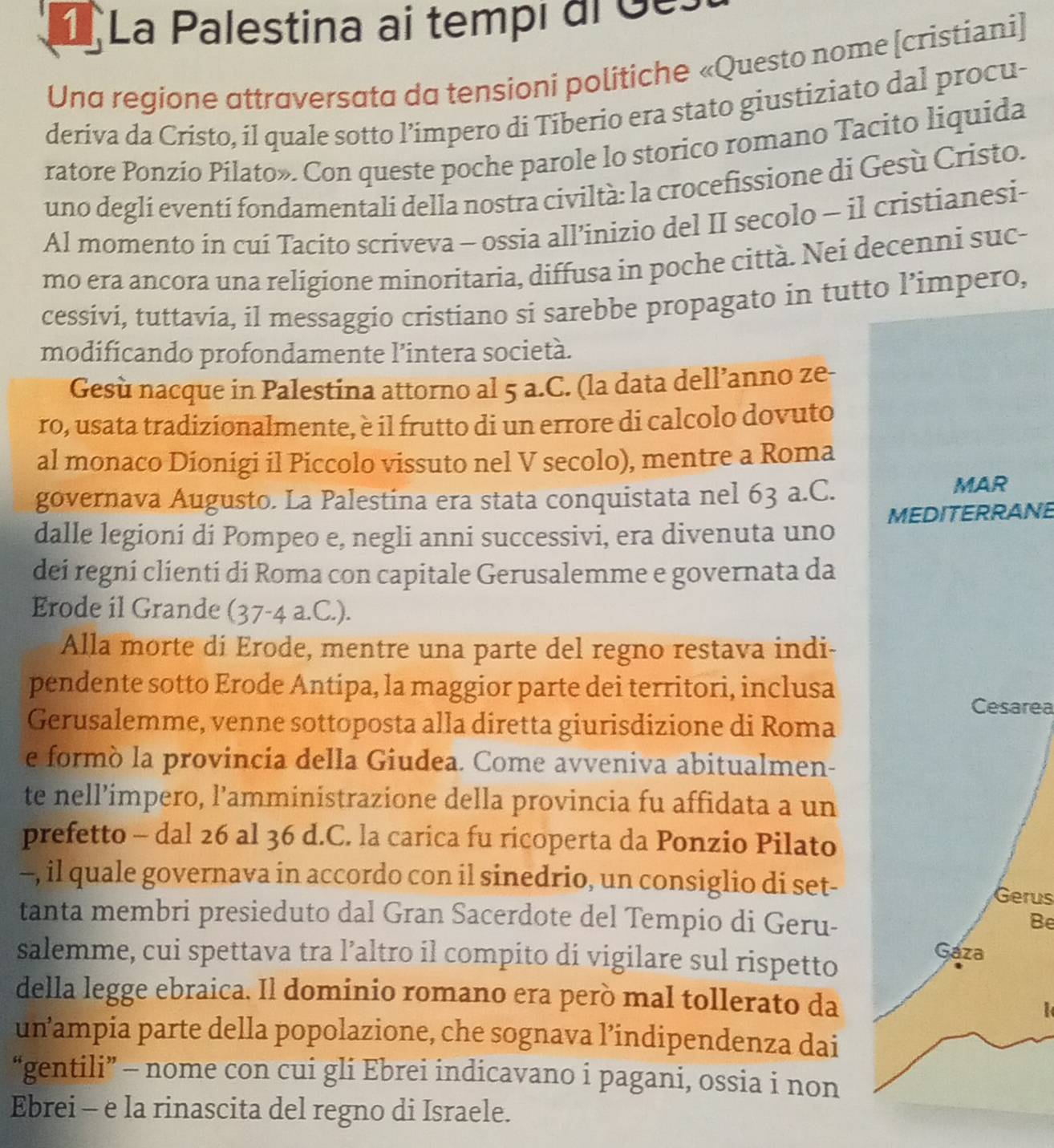 La Palestina ai tempi dl Ges
Una regione attraversata da tensioni politiche «Questo nome [cristiani]
deriva da Cristo, il quale sotto l’impero di Tiberio era stato giustiziato dal procu-
ratore Ponzio Pilato». Con queste poche parole lo storico romano Tacito liquida
uno deglí eventí fondamentali della nostra civiltà: la crocefissione di Gesù Cristo.
Al momento in cuí Tacito scriveva - ossia all’inizio del II secolo - il cristianesi-
mo era ancora una religione minoritaria, diffusa in poche città. Nei decenni suc-
cessivi, tuttavia, il messaggio cristiano si sarebbe propagato in tutto l’impero,
modificando profondamente l’intera società.
Gesù nacque in Palestína attorno al 5 a.C. (la data dell’anno ze-
ro, usata tradizionalmente, è il frutto di un errore di calcolo dovuto
al monaco Dionigi il Piccolo vissuto nel V secolo), mentre a Roma
governava Augusto. La Palestina era stata conquistata nel 63 a.C. MAR
dalle legioni di Pompeo e, negli anni successivi, era divenuta uno MEDITERRANE
dei regni clienti di Roma con capitale Gerusalemme e governata da
Erode il Grande (37-4a.C.).
Alla morte di Erode, mentre una parte del regno restava indi-
pendente sotto Erode Antipa, la maggior parte dei territori, inclusa
Cesarea
Gerusalemme, venne sottoposta alla diretta giurisdizione di Roma
e formò la provincia della Giudea. Come avveniva abitualmen-
te nell’ímpero, l’amministrazione della provincia fu affidata a un
prefetto - dal 26 al 36 d.C. la carica fu ricoperta da Ponzio Pilato
--, il quale governava in accordo con il sinedrio, un consiglio di set- Gerus
tanta membri presieduto dal Gran Sacerdote del Tempio di Geru-
Be
salemme, cui spettava tra l’altro il compito di vigilare sul rispetto
Gaza
della legge ebraica. Il dominio romano era però mal tollerato da
unampia parte della popolazione, che sognava l’indipendenza dai
“gentili” - nome con cui gli Ebrei indicavano i pagani, ossia i non
Ebrei - e la rinascita del regno di Israele.