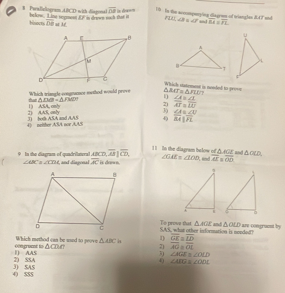 Parallelogram ABCD with diagonal overline DB is drawn 10 In the accompanying diagram of triangles BAT and
below. Line segment EF is drawn such that it
FLU, ∠ B≌ ∠ F and overline BA≌ overline FL
bisects overline DB at M. 
Which statement is needed to prove
Which triangle congruence method would prove
△ BATequiv △ FLU ?
1)
that △ EMB-△ FMD ∠ A≌ ∠ L
l) ASA, only
2) overline AT≌ overline LU
3)
2) AAS, only ∠ A≌ ∠ U
3) both ASA and AAS
4) overline BA||overline FL
4) neither ASA nor AAS
11 In the diagram below of △ AGE
9 In the diagram of quadrilateral ABCD, overline AB||overline CD, , and overline AE≌ overline OD. and △ OLD,
∠ GAEequiv ∠ LOD
∠ ABC≌ ∠ CDA , and diagonal overline AC is drawn.

To prove that △ AGE and △ OLD are congruent by
SAS, what other information is needed?
Which method can be used to prove △ ABC is
1) overline GE≌ overline LD
congruent to △ CDA 2) overline AG≌ overline OL
1) AAS 3) ∠ AGE≌ ∠ OLD
2) SSA 4) ∠ AEG≌ ∠ ODL
3) SAS
4) SSS