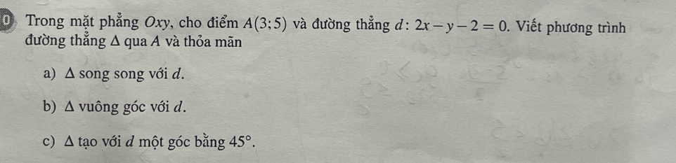 Trong mặt phẳng Oxy, cho điểm A(3;5) và đường thẳng d: 2x-y-2=0. Viết phương trình 
đường thẳng Δ qua A và thỏa mãn 
a) Δ song song với d. 
b) Δ vuông góc với d. 
c) Δ tạo với d một góc bằng 45°.