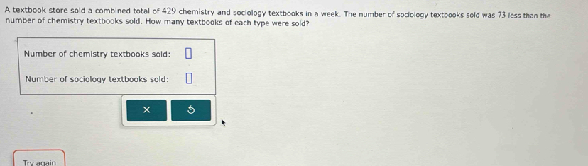 A textbook store sold a combined total of 429 chemistry and sociology textbooks in a week. The number of sociology textbooks sold was 73 less than the 
number of chemistry textbooks sold. How many textbooks of each type were sold? 
Number of chemistry textbooks sold: 
Number of sociology textbooks sold: 
× 5 
Try again