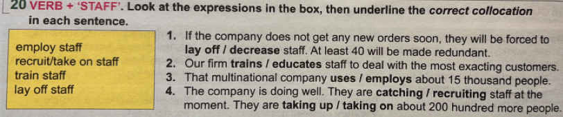 VERB + ‘STAFF’. Look at the expressions in the box, then underline the correct collocation
in each sentence.
1. If the company does not get any new orders soon, they will be forced to
employ staff lay off / decrease staff. At least 40 will be made redundant.
recruit/take on staff 2. Our firm trains / educates staff to deal with the most exacting customers.
train staff 3. That multinational company uses / employs about 15 thousand people.
lay off staff 4. The company is doing well. They are catching / recruiting staff at the
moment. They are taking up / taking on about 200 hundred more people.