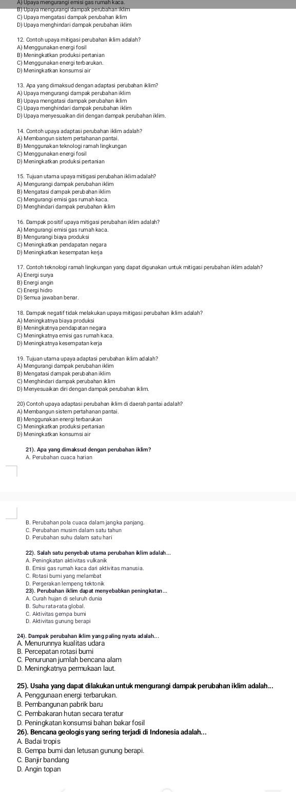 B) Üpaya mengurangi đampak perubahan iklim
C) Upaya mengatasi dampak perubahan iklim
D) Upaya menghindari dampak perubahan iklim
12. Contoh upava mitigasi perubahan iklim adalah?
A) Menggunakan energi fosil
B) Meningkatkan produksi pertanian
C) Menggunakan energi terbarukan,
D) Meningkatkan konsumsi air
13. Apa yang dimaksud dengan adaptasi perubahan iklim
A) Üpaya menɡurangi dampak peɾubahan iklim
B) Upaya mengatasi dampak perubahan iklim
C) Upaya menghindari dampak perubahan iklim
D) Upaya menyesuaikan diri dengan dampak perubahan iklim.
14. Contoh upaya adaptasi perubahan iklim adalah?
A) Membangun sistem pertahanan pantai.
B) Menggunakan teknologi ramah lingkungan
C) Menggunakan energi fosil
D) Meningkatkan produksi pertanian
15. Tujuan utama upaya mitigasi perubahan iklim adalah?
A) Mengurangi dampak perubahan iklim
B) Mengatasi dampak perubahan iklim
C) Mengurangi emisi gas rumah kaca
D) Menghindari dampak perubahan iklim
16. Dampak positif upaya mitigasi perubahan iklim adalah?
A) Mengurangi emisi gas rumah kaca.
B) Mengurangi biaya produksi
C) Meningkatkan pendapatan negara
D) Meningkatkan kesempatan kerja
17. Contoh teknologi ramah lingkungan yang dapat digunakan untuk mitigasi perubahan iklim adalah?
A) Energi surya
B) Energi angin
C) Energi hidro
D) Semua jawaban benar.
18. Dampak negatif tidak melakukan upaya mitigasi perubahan iklim adalah?
A) Meningkatnya biaya produksi
B) Meningkatnya pendapatan negara
C) Meningkatnya emisi gas rumah kaca.
D) Meningkatnya kesempatan kerja
19. Tujuan utama upaya adaptasi perubahan iklim adalah
A) Mengurangi dampak perubahan iklim
B) Mengatasi dampak perubahan iklim
C) Menghindari dampak perubahan iklim
D) Menvesuaikan diri dengan dampak perubahan iklim
20) Contoh upaya adaptasi perubahan iklim di daerah pantai adalah
A) Membangun sistem pertahanan pantai.
B) Menggunakan energi terbarukan
C) Meningkatkan produksi pertanian
D) Meningkatkan konsumsi air
21). Apa yanq dimaksud dengan perubahan iklim?
A. Perubahan cuaca harian
B. Perubahan pola cuaca dalam jangka panjang.
C. Perubahan musim dalam satu tahun
D. Perubahan suhu dalam satu hari
22). Salah satu penyebab utama perubahan iklim adalah..
A. Peningkatan aktivitas vulkanik
B. Emisi gas rumah kaca dari aktivitas manusia.
C. Rotasi bumiyang melambat
D. Pergerakan lempeng tektonik
23), Perubahan iklim dapat menyebabkan peningkatan...
A. Curah hujan di seluruh dunia
B. Suhu rata-rata global.
C. Aktivitas gempa bumi
D. Aktivitas œunung berap
24). Dampak perubahan iklim yang paling nyata adalah...
A Menurunnva kualitas udara
B. Percepatan rotasi bumi
C. Penurunan jumlah bencana alam
D. Meningkatnya permukaan laut.
25). Usaha yang dapat dilakukan untuk mengurangi dampak perubahan iklim adalah...
A. Penggunaan energi terbarukan.
B. Pembangunan pabrik baru
C. Pembakaran hutan secara teratur
D. Peningkatan konsumsi bahan bakar fosil
26). Bencana geologis yang sering terjadi di Indonesia adalah...
A Badai tropis
B. Gempa bumi dan letusan gunung berapi.
C. Banjirbandang
D. Angin topan