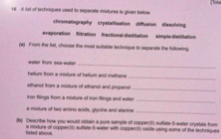 [Tota
16 A list of techniques used to separate mixtures is given below.
chromatography crystallisation diusion dissolving
evaporation filtration fractional distilation simple distillation
(a) From the list, choose the most suitable technique is segarate the following.
water from sea-water_
helium from a mixture of helium and methane_
ethanol from a mixture of ethanol and propand_
iron filings from a mixture of iron filings and war_
a mixture of two amino acids, glycine and alanne_
(b) Describe how you would obtain a pure sample of coppen i suifate 5 -water crystals from
a mixture of copper(11) sulfate -5 -water with coppen tt oxide using some of the techniques
listed above.