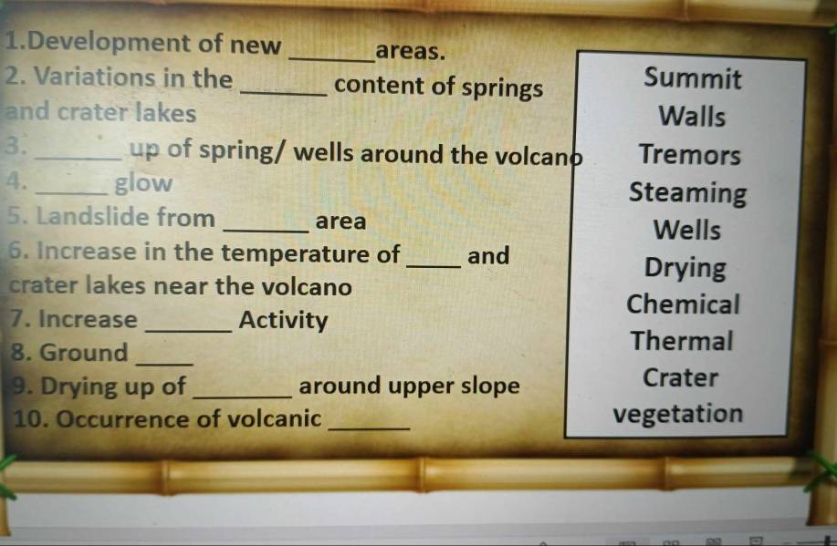 Development of new _areas.
2. Variations in the _content of springs
Summit
and crater lakes Walls
3. _up of spring/ wells around the volcano Tremors
4. _glow Steaming
5. Landslide from _area Wells
6. Increase in the temperature of _and
Drying
crater lakes near the volcano
Chemical
7. Increase _Activity
8. Ground_
Thermal
9. Drying up of _around upper slope
Crater
10. Occurrence of volcanic _vegetation