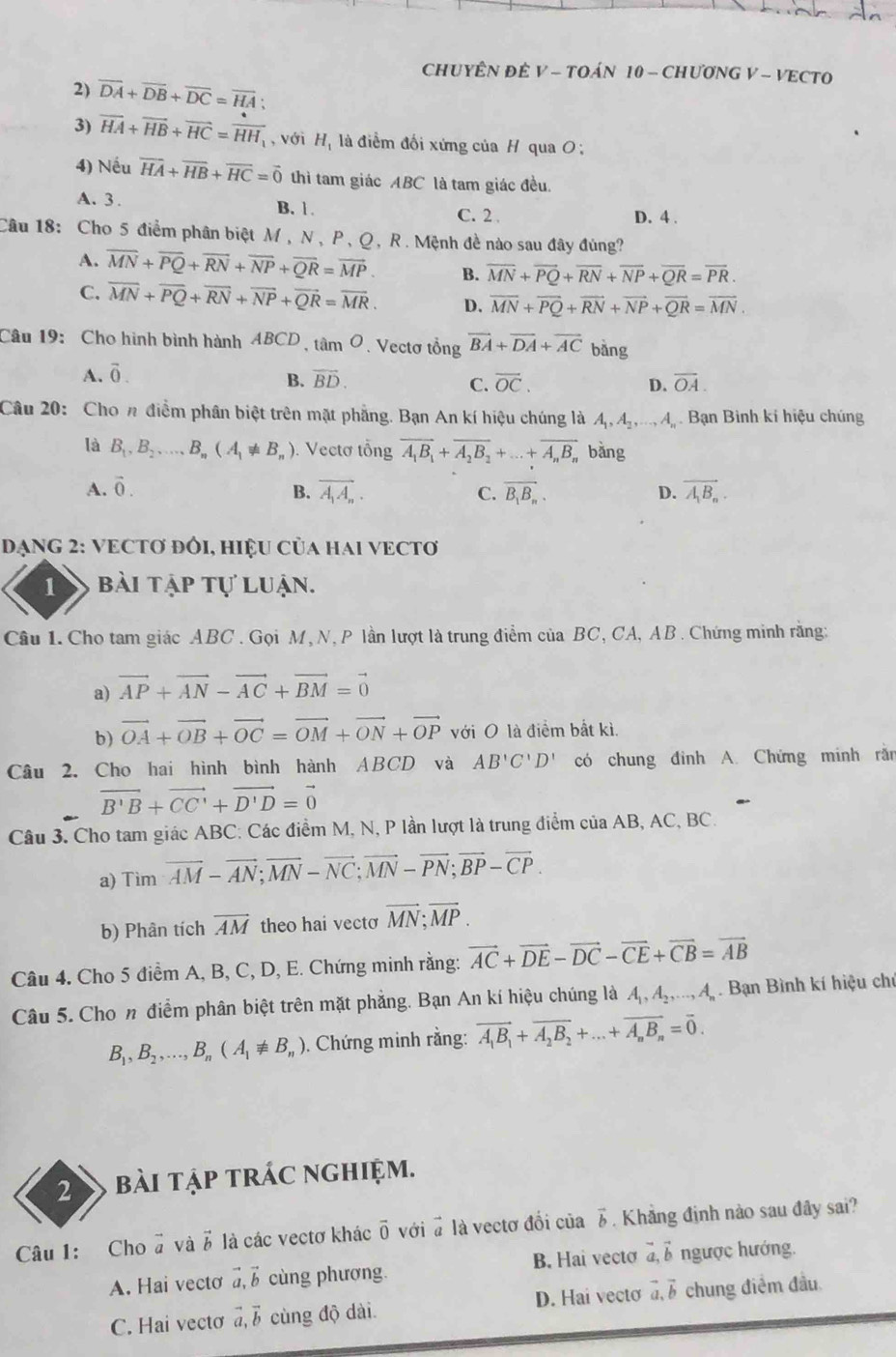 CHUYÊN ĐÊ V - TOÁN 10 - CHƯƠNG V - VECTO
2) overline DA+overline DB+overline DC=overline HA;
3) overline HA+overline HB+overline HC=overline HH, , với Hị là điểm đối xứng của H qua O :
4) Nếu vector HA+vector HB+overline HC=vector 0 thì tam giác ABC là tam giác đều.
A. 3. B. 1. C. 2
D. 4 .
Câu 18: Cho 5 điểm phân biệt M , N , P,Q , R. Mệnh đề nào sau đây đùng?
A. overline MN+overline PQ+overline RN+overline NP+overline QR=overline MP. B. overline MN+overline PQ+overline RN+overline NP+overline QR=overline PR.
C. overline MN+overline PQ+overline RN+overline NP+overline QR=overline MR. D. overline MN+overline PQ+overline RN+overline NP+overline QR=overline MN.
Câu 19:  Cho hình bình hành ABCD tan O. Vectơ tổng vector BA+vector DA+vector AC bằng
A. vector 0.
B. overline BD. overline OC. D. overline OA.
C.
Câu 20: Chon điểm phân biệt trên mặt phẳng. Bạn An kí hiệu chúng là A_1,A_2,...,A_n Bạn Bình kí hiệu chúng
là B_1,B_2,.....B_n(A_1!= B_n). Vectơ tổng vector A_1B_1+vector A_2B_2+...+overline A_nB_n bằng
A. vector 0. B. vector A_1A_n. C. overline B_1B_n. D. vector A_1B_n.
DạNG 2: VECTơ đôI, HiệU Của haI VECTơ
1 bài tập tự luận.
Câu 1. Cho tam giác ABC . Gọi M, N, P lần lượt là trung điểm của BC, CA, AB . Chứng minh rằng:
a) vector AP+vector AN-vector AC+vector BM=vector 0
b) vector OA+vector OB+vector OC=vector OM+vector ON+vector OP với O là điểm bất kì.
Câu 2. Cho hai hình bình hành ABCD và AB'C'D' có chung đình A. Chứng minh ră
vector B'B+vector CC'+vector D'D=vector 0
Câu 3. Cho tam giác ABC: Các điểm M, N, P lần lượt là trung điểm của AB, AC, BC.
a) Tìm vector AM-vector AN;vector MN-vector NC;vector MN-vector PN;vector BP-vector CP.
b) Phân tích overline AM theo hai vecto vector MN;vector MP.
Câu 4. Cho 5 điểm A, B, C, D, E. Chứng minh rằng: vector AC+vector DE-vector DC-vector CE+vector CB=vector AB
Câu 5. Cho n điểm phân biệt trên mặt phẳng. Bạn An kí hiệu chúng là A_1,A_2,...,A_n. Bạn Bình kí hiệu chú
B_1,B_2,...,B_n(A_1!= B_n). Chứng minh rằng: vector A_1B_1+vector A_2B_2+...+vector A_nB_n=vector 0.
2 bài tập trác nghiệm.
Câu 1: Cho # và 5 là các vectơ khác overline 0 với # là vectơ đổi của 3. Khẳng định nào sau đây sai?
A. Hai vecto vector a,vector b cùng phương. B. Hai vectơ ab ngược hướng.
C. Hai vectơ vector a,vector b cùng độ dài D. Hai vecto vector a,vector b chung điểm đầu