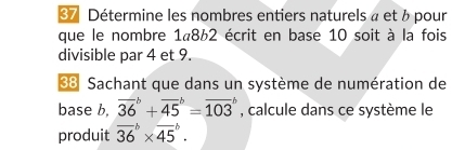 Détermine les nombres entiers naturels à et b pour 
que le nombre 1«862 écrit en base 10 soit à la fois 
divisible par 4 et 9. 
33 Sachant que dans un système de numération de 
base b, overline (36)^b+overline (45)^b=overline (103)^b , calcule dans ce système le 
produit overline (36)^b* overline (45)^b.