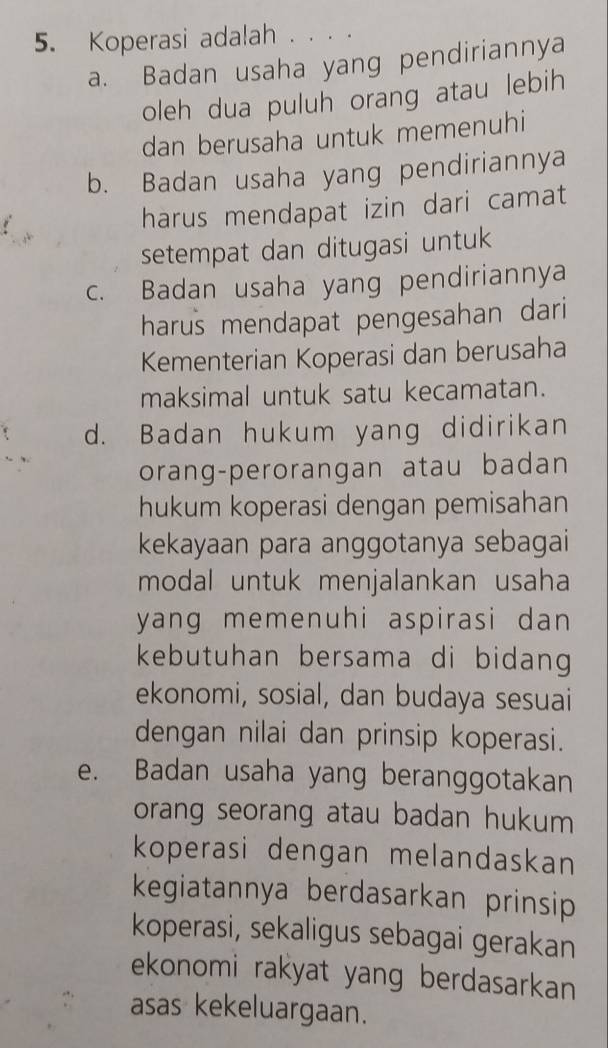 Koperasi adalah . . . .
a. Badan usaha yang pendiriannya
oleh dua puluh orang atau lebih
dan berusaha untuk memenuhi
b. Badan usaha yang pendiriannya
harus mendapat izin dari camat
setempat dan ditugasi untuk
c. Badan usaha yang pendiriannya
harus mendapat pengesahan dari 
Kementerian Koperasi dan berusaha
maksimal untuk satu kecamatan.
d. Badan hukum yang didirikan
orang-perorangan atau badan
hukum koperasi dengan pemisahan
kekayaan para anggotanya sebagai
modal untuk menjalankan usaha
yang memenuhi aspirasi dan 
kebutuhan bersama di bidang 
ekonomi, sosial, dan budaya sesuai
dengan nilai dan prinsip koperasi.
e. Badan usaha yang beranggotakan
orang seorang atau badan hukum 
koperasi dengan melandaskan
kegiatannya berdasarkan prinsip
koperasi, sekaligus sebagai gerakan
ekonomi rakyat yang berdasarkan
asas kekeluargaan.