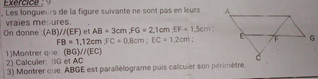 Exercice : 9 
Les longueurs de la figure suivante ne sont pas en leurs 
vraies mesures. 
On donne: (AB)//(EF) et AB=3cm; FG=2,1cm; EF=1,5cm
FB=1,12cm; FC=0,8cm; EC=1,2cm ` 
1)Montrer que: (BG)//(EC)
2) Calculer: BG et AC
3) Montrer que ABGE est parallèlograme puis calcuier son périmètre.