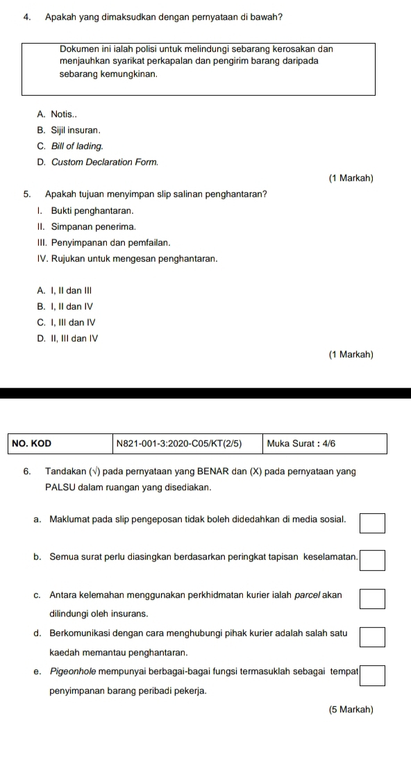 Apakah yang dimaksudkan dengan pernyataan di bawah?
Dokumen ini ialah polisi untuk melindungi sebarang kerosakan dan
menjauhkan syarikat perkapalan dan pengirim barang daripada
sebarang kemungkinan.
A. Notis..
B. Sijil insuran.
C. Bill of lading.
D. Custom Declaration Form.
(1 Markah)
5. Apakah tujuan menyimpan slip salinan penghantaran?
I. Bukti penghantaran.
II. Simpanan penerima.
III. Penyimpanan dan pemfailan.
IV. Rujukan untuk mengesan penghantaran.
A. I, II dan III
B. I, II dan IV
C. I, III dan IV
D. II, III dan IV
(1 Markah)
6. Tandakan (√) pada pernyataan yang BENAR dan (X) pada pernyataan yang
PALSU dalam ruangan yang disediakan.
a. Maklumat pada slip pengeposan tidak boleh didedahkan di media sosial. □ 
b. Semua surat perlu diasingkan berdasarkan peringkat tapisan keselamatan. · □ 
c. Antara kelemahan menggunakan perkhidmatan kurier ialah parce/ akan □ 
dilindungi oleh insurans.
d. Berkomunikasi dengan cara menghubungi pihak kurier adalah salah satu □ 
kaedah memantau penghantaran.
e. Pigeonhole mempunyai berbagai-bagai fungsi termasuklah sebagai tempat :□ 
penyimpanan barang peribadi pekerja.
(5 Markah)