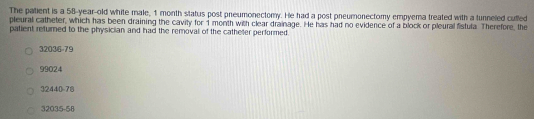 The patient is a 58-year-old white male, 1 month status post pneumonectomy. He had a post pneumonectomy empyema treated with a tunneled cuffed
pleural catheter, which has been draining the cavity for 1 month with clear drainage. He has had no evidence of a block or pleural fistula. Therefore, the
patient returned to the physician and had the removal of the catheter performed.
32036-79
99024
32440-78
32035-58