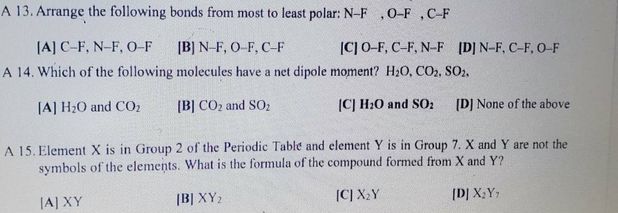 A 13. Arrange the following bonds from most to least polar: N-F, O-F, C-F
[A] C-F, N-F, O-F [B] N-F, C -F, C-F [C]O-F, C-F, N-F[D]N-F, C-F, O-F
A 14. Which of the following molecules have a net dipole moment? H_2O, CO_2, SO_2,
[A] H_2O and CO_2 [B] CO_2 and SO_2 [C] H_2O and SO_2 [D] None of the above
A 15. Element X is in Group 2 of the Periodic Table and element Y is in Group 7. X and Y are not the
symbols of the elements. What is the formula of the compound formed from X and Y?
[A] XY [B] XY_2 [C] X_2Y
[D] X_2Y_7