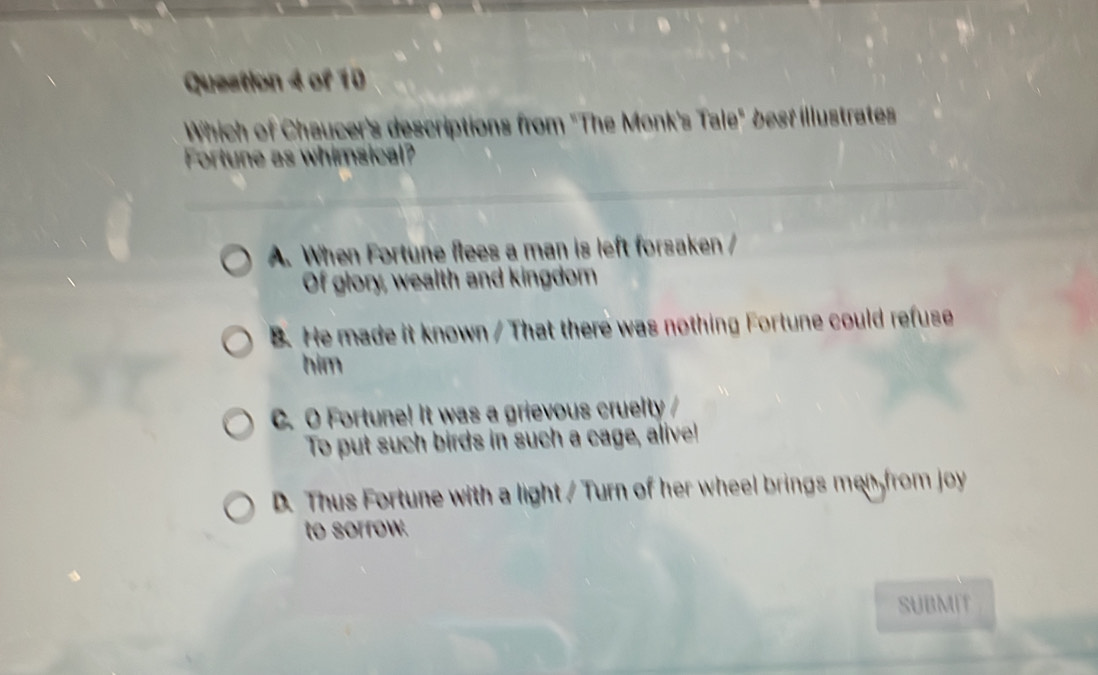 Which of Chaucer's descriptions from "The Monk's Tale" besf illustrates
Fortune as whimsical?
A. When Fortune flees a man is left forsaken 
Of glory, wealth and kingdom
B. He made it known / That there was nothing Fortune could refuse
him
C. O Fortune! It was a grievous cruelty /
To put such birds in such a cage, alive!
D. Thus Fortune with a light / Turn of her wheel brings men from joy
to sorrow.
SUBMIT