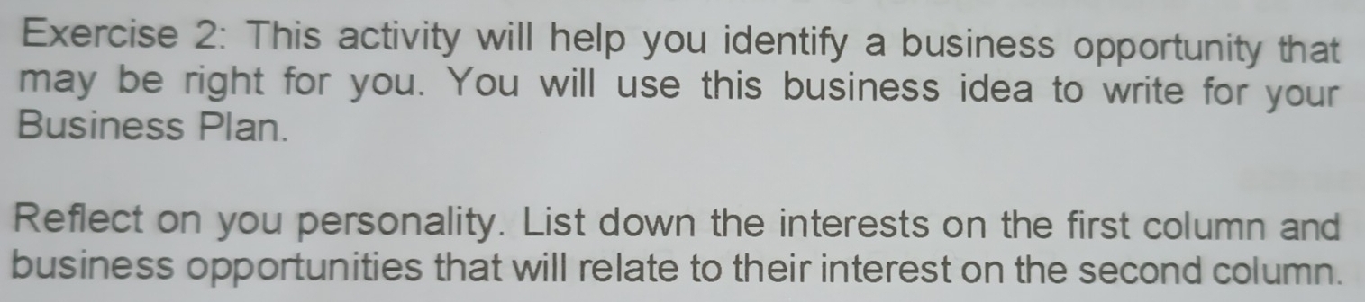 This activity will help you identify a business opportunity that 
may be right for you. You will use this business idea to write for your 
Business Plan. 
Reflect on you personality. List down the interests on the first column and 
business opportunities that will relate to their interest on the second column.