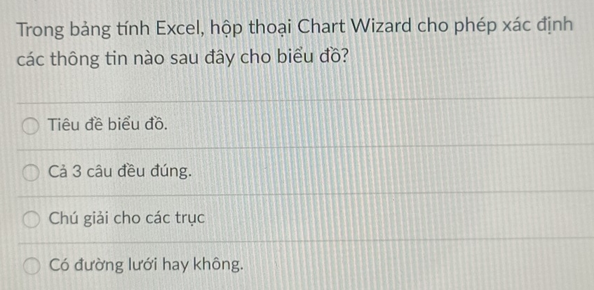 Trong bảng tính Excel, hộp thoại Chart Wizard cho phép xác định 
các thông tin nào sau đây cho biểu đồ? 
Tiêu đề biểu đồ. 
Cả 3 câu đều đúng. 
Chú giải cho các trục 
Có đường lưới hay không.