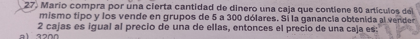 Mario compra por una cierta cantidad de dinero una caja que contiene 80 artículos del
mismo tipo y los vende en grupos de 5 a 300 dólares. Sí la ganancia obtenida al vender
2 cajas es igual al precio de una de ellas, entonces el precio de una caja es:
al 3200