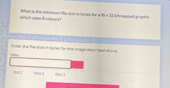 What is the minimum file size in bytes for a 16* 32 bitmapped graphic 
which uses 8 colours? 
Enter the file size in bytes for the image described above. 
Value 
? 
Hint 1 Hint 2 Hint 3