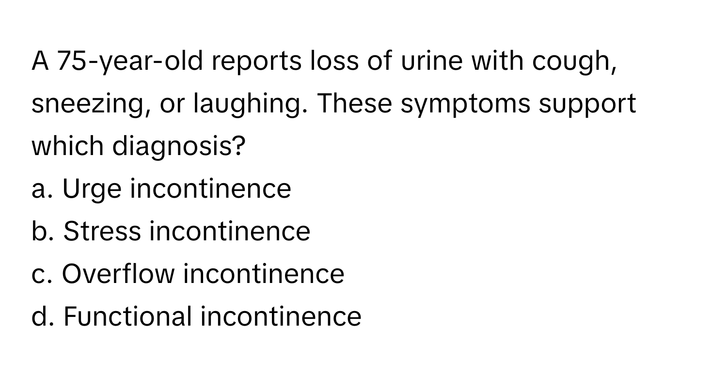 A 75-year-old reports loss of urine with cough, sneezing, or laughing. These symptoms support which diagnosis? 

a. Urge incontinence
b. Stress incontinence
c. Overflow incontinence
d. Functional incontinence