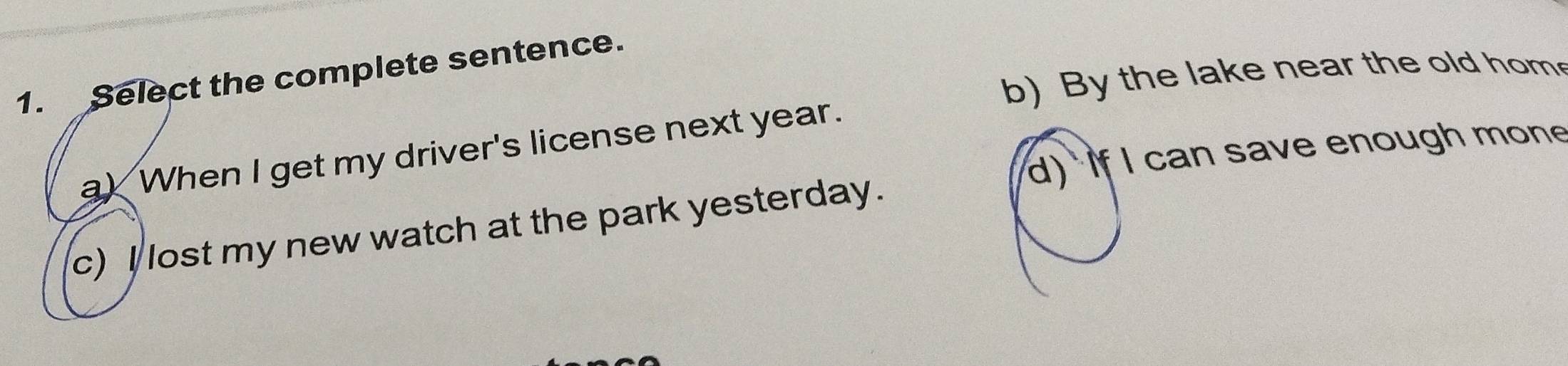 Select the complete sentence.
b)By the lake near the old hom
a) When I get my driver's license next year.
d) if I can save enough mone
c) I lost my new watch at the park yesterday.