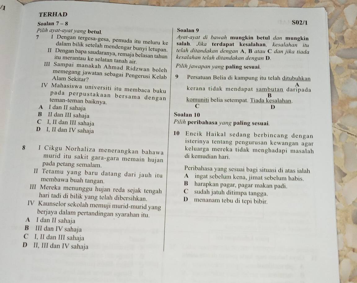 TERHAD
Soalan 7 - 8 S02/1
Pilih ayat-ayat yang betul.
Soalan 9
Ayat-ayat di bawah mungkin betul dan mungkin
7 I Dengan tergesa-gesa, pemuda itu meluru ke salah. Jika terdapat kesalahan, kesalahan itu
dalam bilik setelah mendengar bunyi letupan. telah ditandakan dengan A, B atau C dan jika tiada
II Dengan bapa saudaranya, remaja belasan tahun kesalahan telah ditandakan dengan D.
itu merantau ke selatan tanah air.
III Sampai manakah Ahmad Ridzwan boleh Pilih jawapan yang paling sesuai.
memegang jawatan sebagai Pengerusi Kelab 9 Persatuan Belia di kampung itu telah ditubuhkan
Alam Sekitar?
A
IV Mahasiswa universiti itu membaca buku kerana tidak mendapat sambutan daripada
B
pada perpustakaan bersama dengan komuniti belia setempat. Tiada kesalahan.
teman-teman baiknya.
A I dan II sahaja
C
D
B II dan III sahaja Soalan 10
C I, II dan III sahaja Pilih peribahasa yang paling sesuai.
D I, II dan IV sahaja 10 Encik Haikal sedang berbincang dengan
isterinya tentang pengurusan kewangan agar
keluarga mereka tidak menghadapi masalah
8 I Cikgu Norhaliza menerangkan bahawa di kemudian hari.
murid itu sakit gara-gara memain hujan
pada petang semalam. Peribahasa yang sesuai bagi situasi di atas ialah
ⅡI Tetamu yang baru datang dari jauh itu A ingat sebelum kena, jimat sebelum habis.
membawa buah tangan. B harapkan pagar, pagar makan padi.
III Mereka menunggu hujan reda sejak tengah C sudah jatuh ditimpa tangga.
hari tadi di bilik yang telah dibersihkan. D menanam tebu di tepi bibir.
IV Kaunselor sekolah memuji murid-murid yang
berjaya dalam pertandingan syarahan itu.
A I dan II sahaja
B III dan IV sahaja
C I, II dan III sahaja
D II, III dan IV sahaja