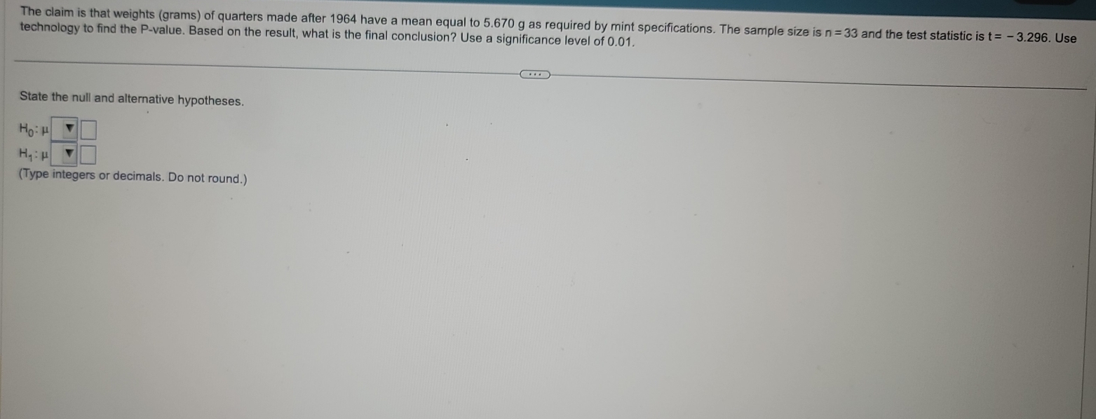 The claim is that weights (grams) of quarters made after 1964 have a mean equal to 5.670 g as required by mint specifications. The sample size is n=33 and the test statistic is t=-3.296
technology to find the P -value. Based on the result, what is the final conclusion? Use a significance level of 0.01. . Use 
State the null and alternative hypotheses.
beginarrayr H_0:mu □  H_1:mu □ endarray
(Type integers or decimals. Do not round.)