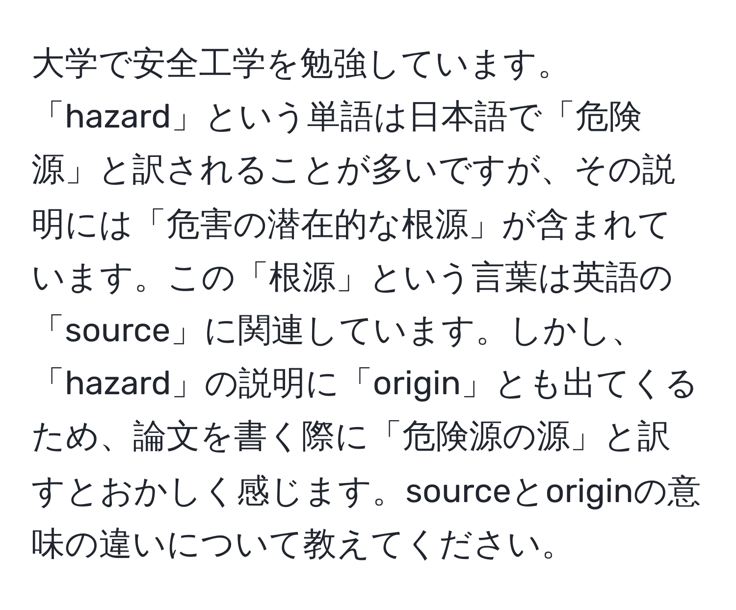 大学で安全工学を勉強しています。「hazard」という単語は日本語で「危険源」と訳されることが多いですが、その説明には「危害の潜在的な根源」が含まれています。この「根源」という言葉は英語の「source」に関連しています。しかし、「hazard」の説明に「origin」とも出てくるため、論文を書く際に「危険源の源」と訳すとおかしく感じます。sourceとoriginの意味の違いについて教えてください。