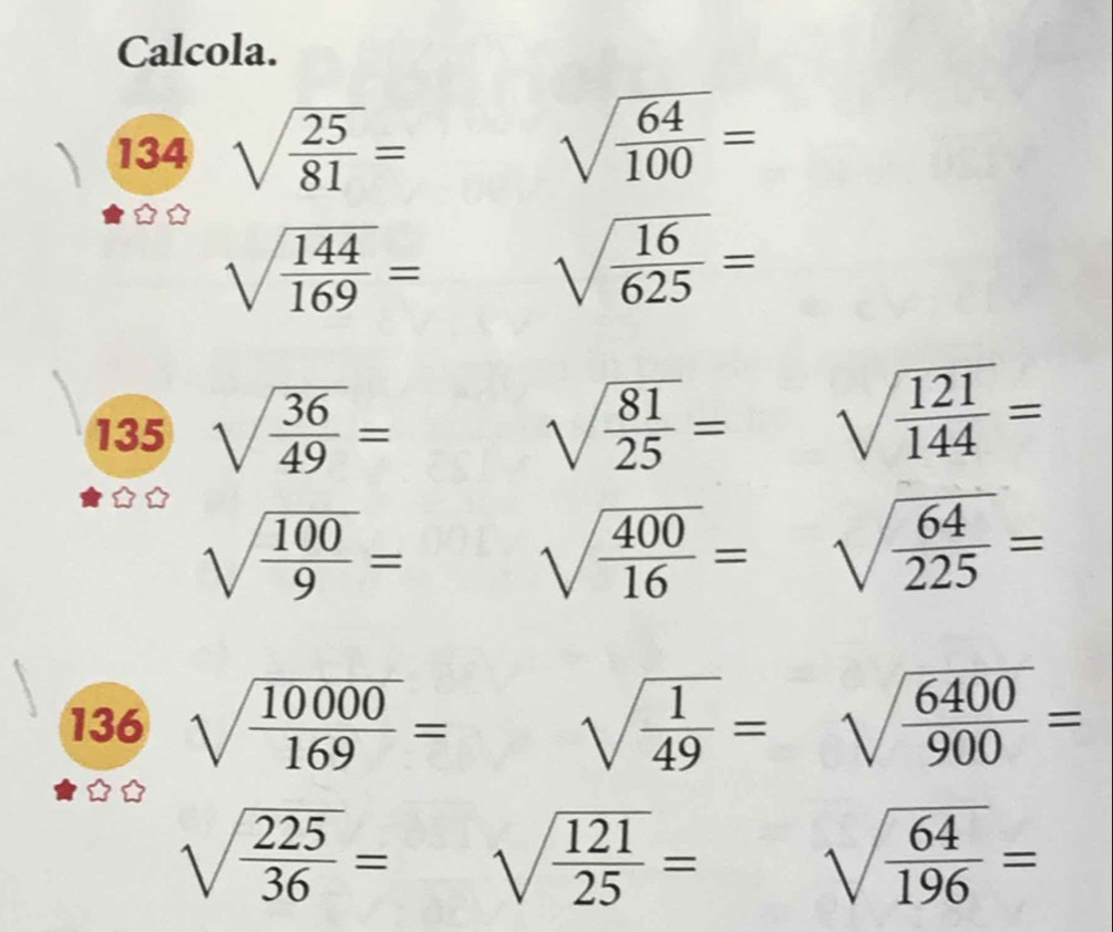 Calcola. 
134 sqrt(frac 25)81=
sqrt(frac 64)100=
sqrt(frac 144)169=
sqrt(frac 16)625=
135 sqrt(frac 36)49= sqrt(frac 81)25= sqrt(frac 121)144=
sqrt(frac 100)9=
sqrt(frac 400)16= sqrt(frac 64)225=
136 sqrt(frac 10000)169= sqrt(frac 1)49=sqrt(frac 6400)900=
sqrt(frac 225)36= sqrt(frac 121)25= sqrt(frac 64)196=