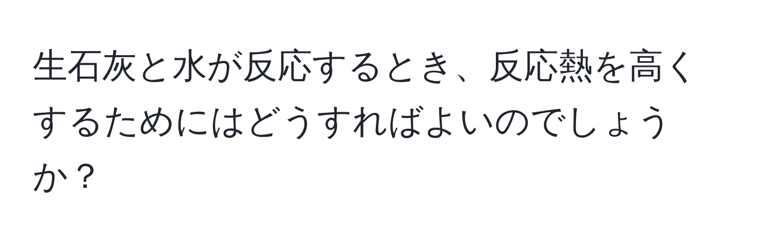 生石灰と水が反応するとき、反応熱を高くするためにはどうすればよいのでしょうか？