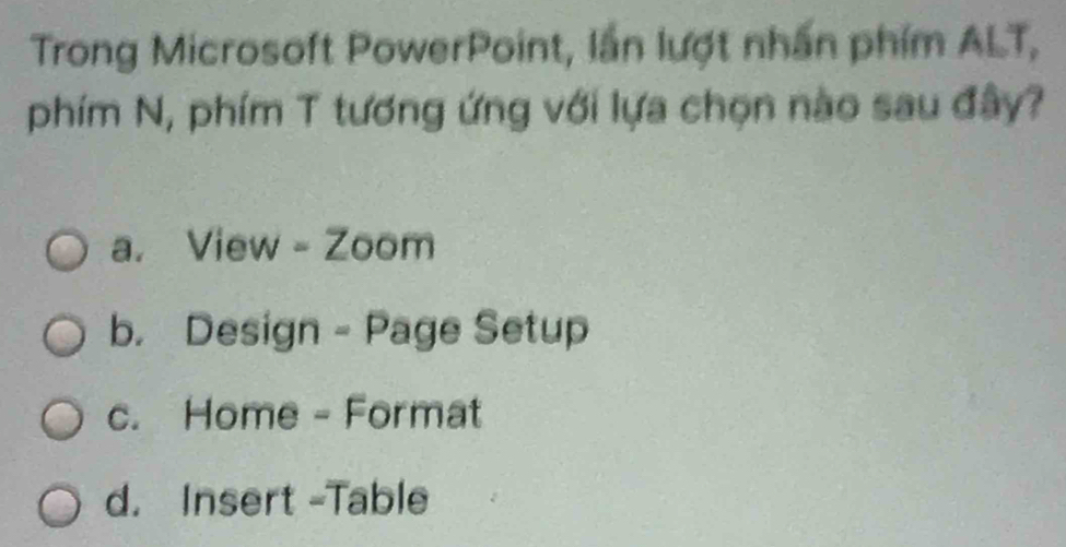 Trong Microsoft PowerPoint, lần lượt nhấn phim ALT,
phím N, phím T tương ứng với lựa chọn nào sau đây?
a. View - Zoom
b. Design - Page Setup
c. Home - Format
d. Insert -Table