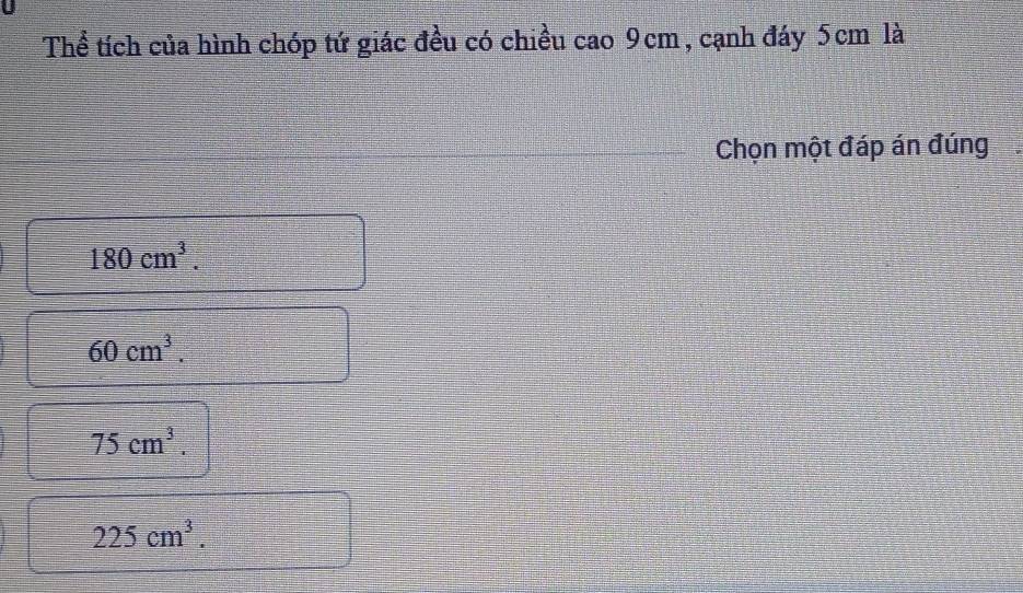 Thể tích của hình chóp tứ giác đều có chiều cao 9cm, cạnh đáy 5cm là
Chọn một đáp án đúng
180cm^3.
60cm^3.
75cm^3.
225cm^3.