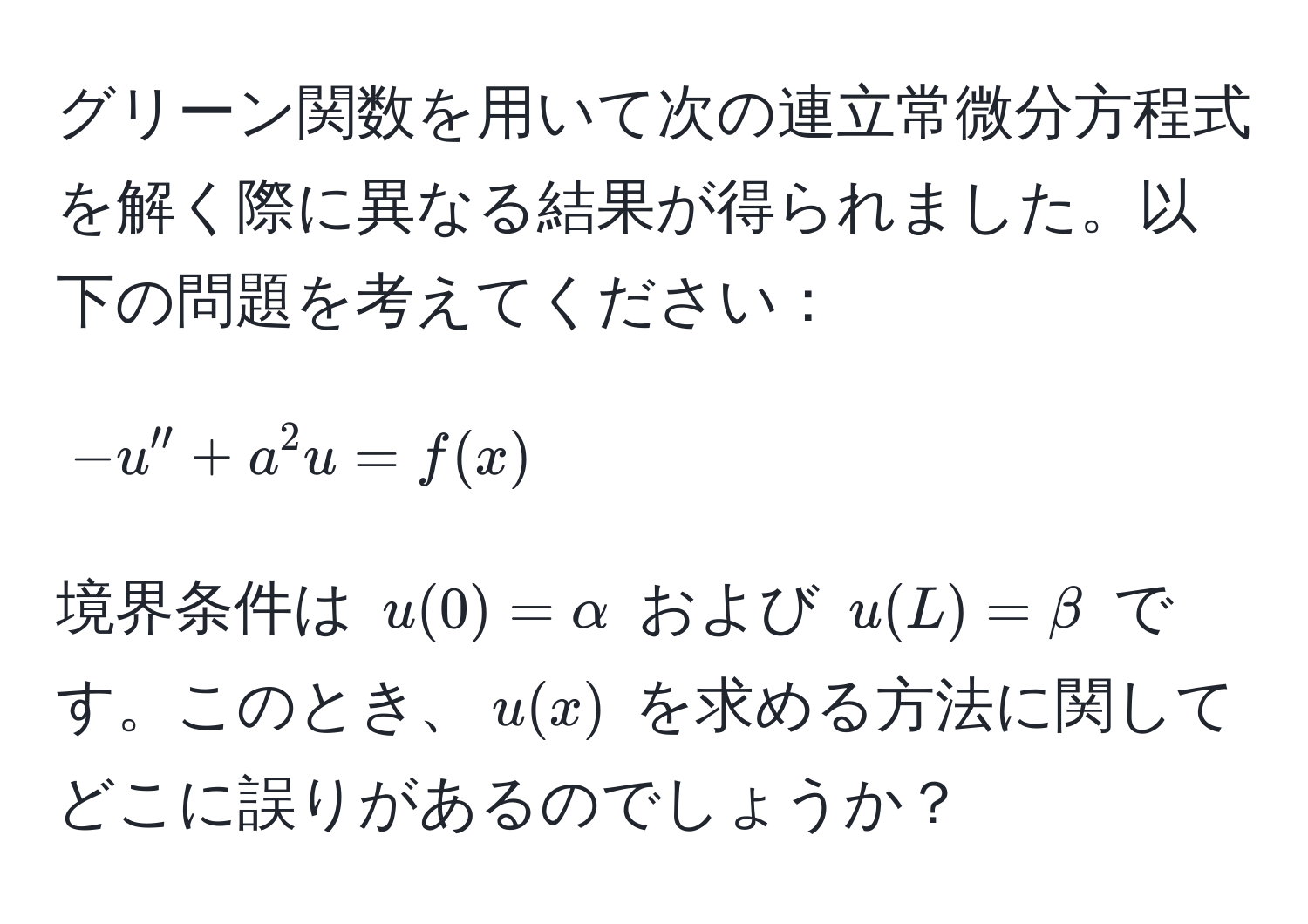 グリーン関数を用いて次の連立常微分方程式を解く際に異なる結果が得られました。以下の問題を考えてください：  
$$ -u'' + a^2 u = f(x) $$  
境界条件は $u(0) = alpha$ および $u(L) = beta$ です。このとき、$u(x)$ を求める方法に関してどこに誤りがあるのでしょうか？