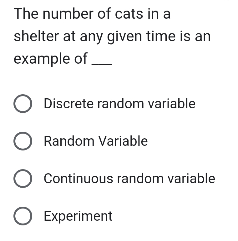 The number of cats in a
shelter at any given time is an
example of_
Discrete random variable
Random Variable
Continuous random variable
Experiment