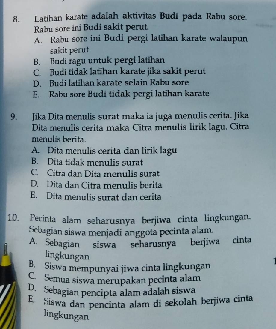 Latihan karate adalah aktivitas Budi pada Rabu sore.
Rabu sore ini Budi sakit perut.
A. Rabu sore ini Budi pergi latihan karate walaupun
sakit perut
B. Budi ragu untuk pergi latihan
C. Budi tidak latihan karate jika sakit perut
D. Budi latihan karate selain Rabu sore
E. Rabu sore Budi tidak pergi latihan karate
9. Jika Dita menulis surat maka ia juga menulis cerita. Jika
Dita menulis cerita maka Citra menulis lirik lagu. Citra
menulis berita.
A. Dita menulis cerita dan lirik lagu
B. Dita tidak menulis surat
C. Citra dan Dita menulis surat
D. Dita dan Citra menulis berita
E. Dita menulis surat dan cerita
10. Pecinta alam seharusnya berjiwa cinta lingkungan.
Sebagian siswa menjadi anggota pecinta alam.
A. Sebagian siswa seharusnya berjiwa cinta
lingkungan
B. Siswa mempunyai jiwa cinta lingkungan
C. Semua siswa merupakan pecinta alam
D. Sebagian pencipta alam adalah siswa
E. Siswa dan pencinta alam di sekolah berjiwa cinta
lingkungan