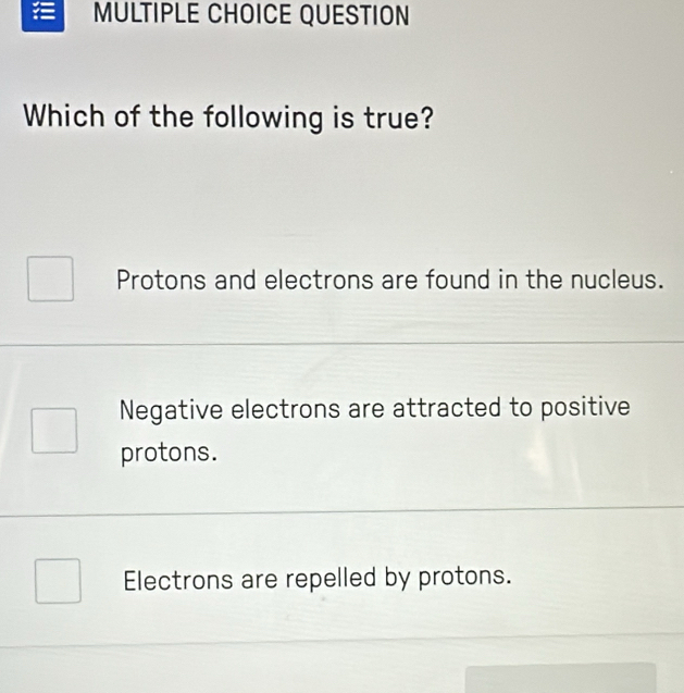 QUESTION
Which of the following is true?
Protons and electrons are found in the nucleus.
Negative electrons are attracted to positive
protons.
Electrons are repelled by protons.