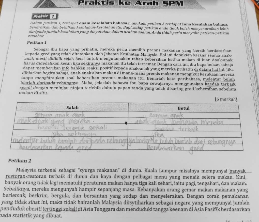 Praktis ke Arah SPM
Praktis
Dalam petikan 1, terdapat enam kesalahan bahasa manakala petikan 2 terdapat lima kesalahan bahasa.
Senaraikan dan betulkan kesalahan-kesalahan itu. Bagi setiap petikan anda tidak boleh menyenaraikan lebih
daripada jumlah kesalahan yang dinyatakan dalam arahan soalan. Anda tidak perlu menyalin petikan-petikan
tersebut.
Petikan 1
Sebagai ibu bapa yang prihatin, mereka perlu memilih premis makanan yang bersih berdasarkan
kepada gred yang telah ditetapkan oleh Jabatan Kesihatan Malaysia. Hal ini demikian kerana semua anak-
anak mesti dididik sejak kecil untuk mengutamakan tahap kebersihan ketika makan di luar. Anak-anak
harus didedahkan kesan jika sekiranya makanan itu telah tercemar. Dengan cara ini, ibu bapa bukan sahaja
dapat memberikan info bahkan reaksi positif kepada anak-anak yang mereka prihatin di dalam hal ini. Jika
dibiarkan begitu sahaja, anak-anak akan makan di mana-mana premis makanan mengikut kesukaan mereka
tanpa menghiraukan soal kebersihan premis makanan itu. Benarlah kata peribahasa, melentur buluh
biarlah daripada rebungnya. Maka, jelaslah bahawa ibu bapa sewajarnya menggunakan kaedah terbaik
sekali dengan meninjau-ninjau terlebih dahulu papan tanda yang telah disaring gred kebersihan sebelum
makan di situ.
Petikan 2
Malaysia terkenal sebagai “syurga makanan” di dunia. Kuala Lumpur misalnya mempunyai banyak
restoran-restoran terbaik di dunia dan kaya dengan pelbagai menu yang menaik selera makan. Kini,
banyak orang tidak lagi mematuhi peraturan makan hanya tiga kali sehari, iaitu pagi, tengahari, dan malam.
Sebaliknya, mereka mengunyah hampir sepanjang masa. Kebanyakan orang gemar makan makanan yang
berlemak, berkrim, bergula, dan bersantan yang sedap dan menyelerakan. Dengan corak pemakanan
yang tidak sihat ini, maka tidak hairanlah Malaysia diisytiharkan sebagai negara yang mempunyai jumlah
penduduk obesiti tertinggi sekali di Asia Tenggara dan menduduki tangga keenam di Asia Pasifik berdasarkan
pada statistik yang dibuat.