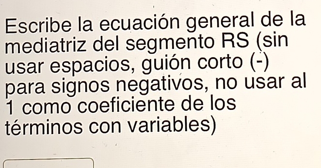 Escribe la ecuación general de la 
mediatriz del segmento RS (sin 
usar espacios, guión corto (-) 
para signos negativos, no usar al 
1 como coeficiente de los 
términos con variables)