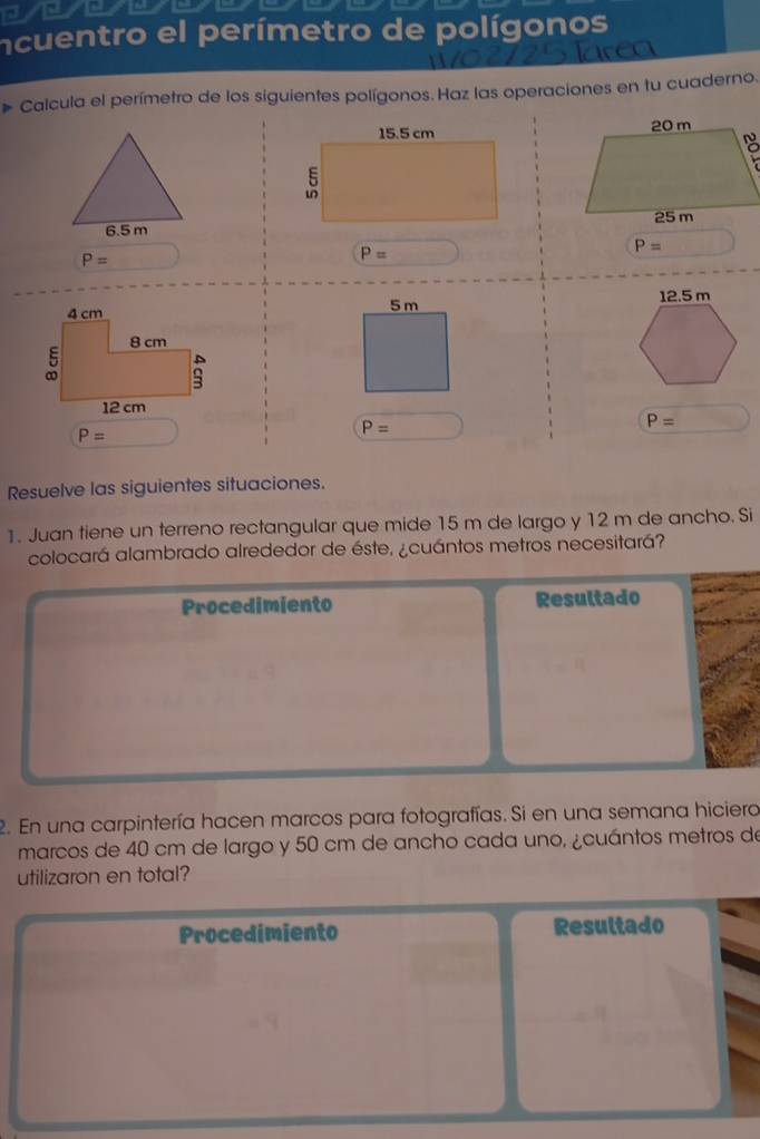 ncuentro el perímetro de polígonos 
Calcula el perímetro de los siguientes polígonos. Haz las operaciones en tu cuaderno.

6.5 m
P=
P=
P=
5 m
P=
P=
P=
Resuelve las siguientes situaciones. 
1. Juan tiene un terreno rectangular que mide 15 m de largo y 12 m de ancho. Si 
colocará alambrado alrededor de éste, ¿cuántos metros necesitará? 
Procedimiento Resultado 
2. En una carpintería hacen marcos para fotografías. Si en una semana hiciera 
marcos de 40 cm de largo y 50 cm de ancho cada uno, ¿cuántos metros de 
utilizaron en total? 
Procedimiento Resultado