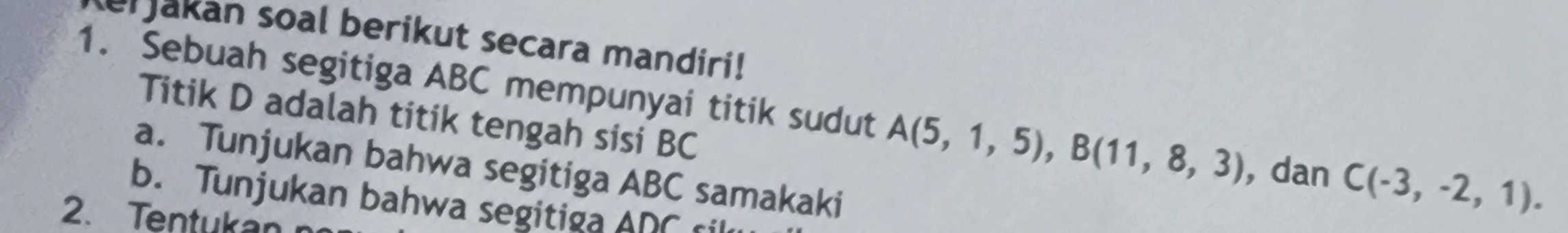 er Jakan soal berikut secara mandiri! 
1. Sebuah segitiga ABC mempunyai titik sudut A(5,1,5), B(11,8,3) , dan C(-3,-2,1). 
Titik D adalah titik tengah sisi BC
a. Tunjukan bahwa segitiga ABC samakaki 
b. Tunjukan bahwa segitiga ADC ril 
2. Tentukan