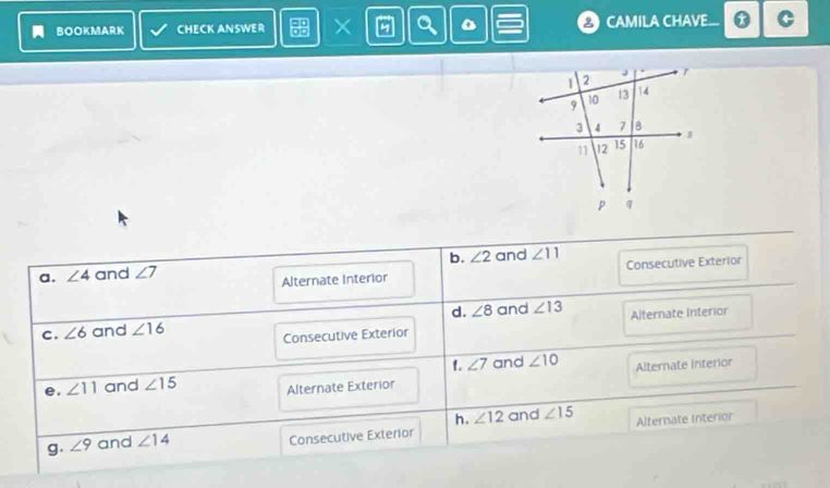 BOOKMARK CHECK ANSWER X CAMILA CHAVE...
b. ∠ 2
a. ∠ 4 and ∠ 7 and ∠ 11 Consecutive Exterior
Alternate Interior
C. ∠ 6 and ∠ 16 d. ∠ 8 and ∠ 13 Alternate Interior
Consecutive Exterior
t. ∠ 7 and ∠ 10 Alternate interior
e. ∠ 11 and ∠ 15 Alternate Exterior
h. ∠ 12 and ∠ 15
g. ∠ 9 and ∠ 14 Consecutive Exterior Alternate Interion