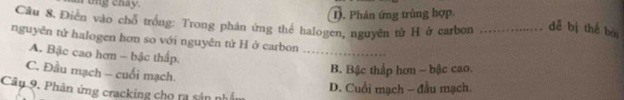 a tng chay.
D. Phản ứng trùng hợp
Câu 8. Điễn vào chỗ trống: Trong phản ứng thể halogen, nguyên tử H ở carbon_
dễ bị thế bái
nguyên tử halogen hơn so với nguyên tử H ở carbon ..
A. Bậc cao hơn - bậc thấp.
C. Đầu mạch - cuối mạch.
B. Bậc thấp hơn - bậc cao.
Câu 9. Phản ứng cracking cho ra sản nhả
D. Cuối mạch - đầu mạch.