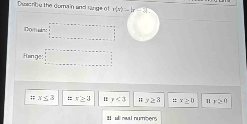 Describe the domain and range of v(x)=|x-3|. 
Domain: □ 
Range: □
:: x≤ 3 x≥ 3 y≤ 3 : y≥ 3 x≥ 0 :: y≥ 0
all real numbers