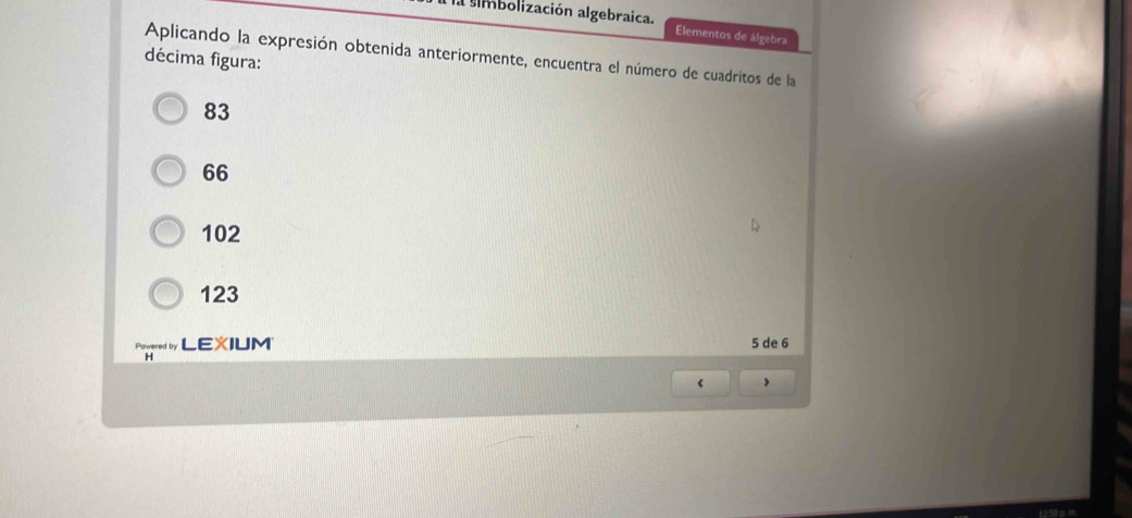 imbolización algebraica. Elementos de álgebra
Aplicando la expresión obtenida anteriormente, encuentra el número de cuadritos de la
décima figura:
83
66
102
123
é LEXIUM 5 de 6
H
‘ >